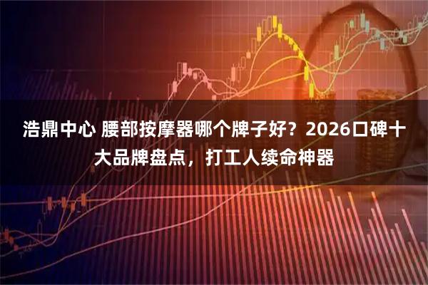 浩鼎中心 腰部按摩器哪个牌子好？2026口碑十大品牌盘点，打工人续命神器