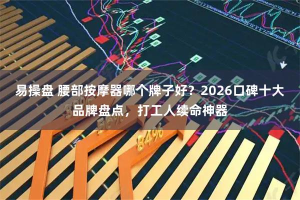 易操盘 腰部按摩器哪个牌子好？2026口碑十大品牌盘点，打工人续命神器