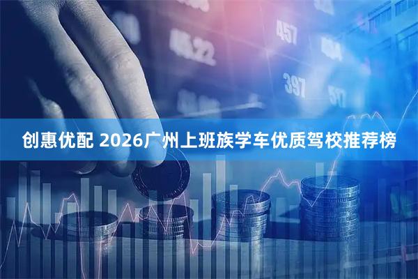 创惠优配 2026广州上班族学车优质驾校推荐榜