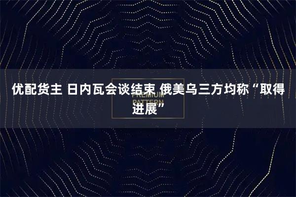 优配货主 日内瓦会谈结束 俄美乌三方均称“取得进展”