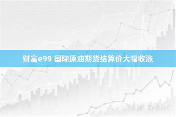 财富e99 国际原油期货结算价大幅收涨