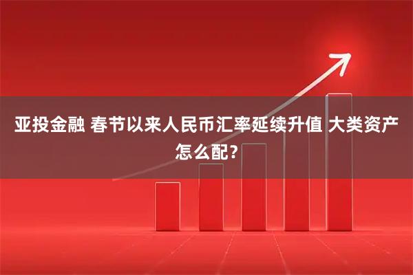 亚投金融 春节以来人民币汇率延续升值 大类资产怎么配？