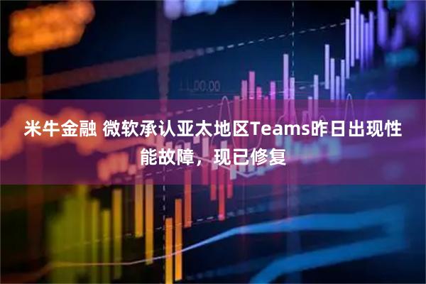 米牛金融 微软承认亚太地区Teams昨日出现性能故障，现已修复