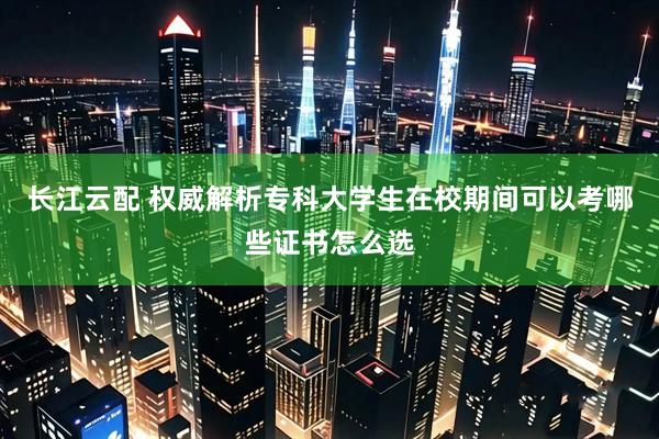长江云配 权威解析专科大学生在校期间可以考哪些证书怎么选