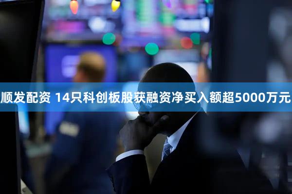 顺发配资 14只科创板股获融资净买入额超5000万元