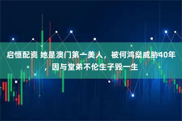 启恒配资 她是澳门第一美人，被何鸿燊威胁40年，因与堂弟不伦生子毁一生