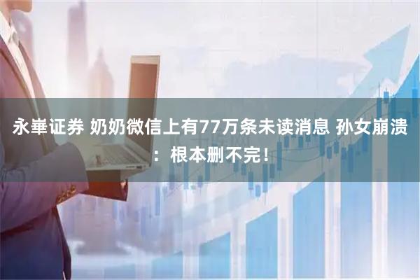 永崋证券 奶奶微信上有77万条未读消息 孙女崩溃：根本删不完！