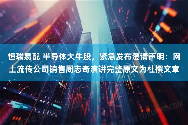 恒瑞易配 半导体大牛股，紧急发布澄清声明：网上流传公司销售周志奇演讲完整原文为杜撰文章