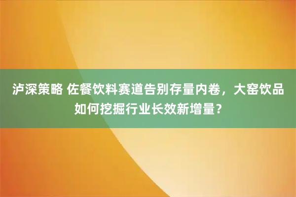 泸深策略 佐餐饮料赛道告别存量内卷，大窑饮品如何挖掘行业长效新增量？