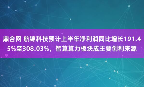鼎合网 航锦科技预计上半年净利润同比增长191.45%至308.03%，智算算力板块成主要创利来源