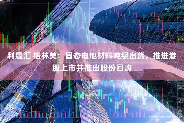 利赢汇 格林美：固态电池材料吨级出货，推进港股上市并推出股份回购