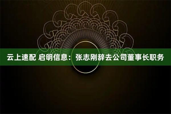 云上速配 启明信息：张志刚辞去公司董事长职务
