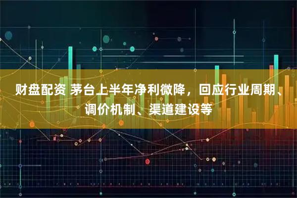 财盘配资 茅台上半年净利微降，回应行业周期、调价机制、渠道建设等